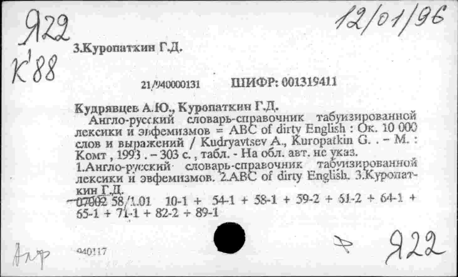 ﻿
Л
ЗЗКуропатхин ГД.
21/940000131 ШИФР: 001319411
Кудрявцев А.Ю., Куропаткин Г.Д.
Англо-русский словарь-справочник табуизированном лексики и эвфемизмов = ABC of dirty English : Ок. 10 1 Opj слов и выражений / Kudryavtsev A., Kuropatkin G. . - М.: Комт , 1993 . - 303 с., табл. - На обл. авт. не указ.
1.Англо-русский словарь-справочник табуизированной лексики й эвфемизмов. 2АВС of dirty English. З.Куропат-кин Г ,1Х
-Чв0б2 58Д.01 10-1 + 54-1 + 58-1 + 59-2 + 51-2 + 64-1 4 55-1 + 71-1 + 82-2 + 89-1
ж